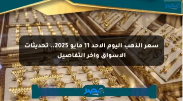 سعر الذهب اليوم الأحد 11 مايو 2025.. تحديثات الأسواق وآخر التفاصيل